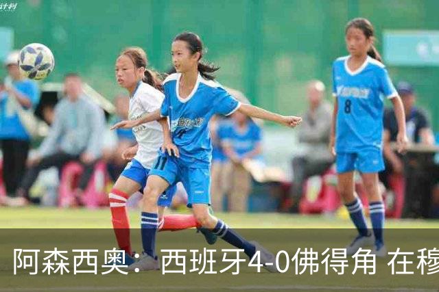 阿森西奥：西班牙4-0佛得角 在穆里尼奥带领下对西甲夺冠很有信心